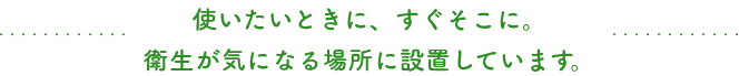 使いたいときに、すぐそこに。衛生が気になる場所に設置しています。