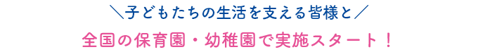 子どもたちの生活を支える皆様と全国の保育園・幼稚園で実施スタート！