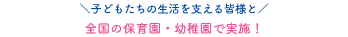 子どもたちの生活を支える皆様と全国の保育園・幼稚園で実施!