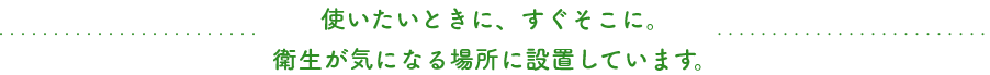 使いたいときに、すぐそこに。衛生が気になる場所に設置しています。